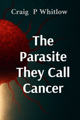 The Parasite They Call Cancer: The lie that killed millions and the truth that could save you by Whitlow, Craig P.
