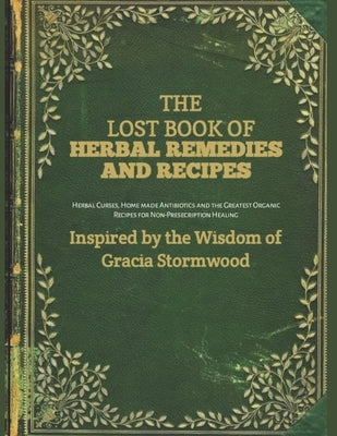 The Lost Book Of Herbal Remedies and Recipes: Herbal Cures, Homemade Antibiotics, and the Greatest Organic Recipes for Non-Prescription Healing by Stormwood, Gracia