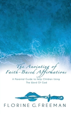 The Anointing of Faith-Based Affirmations: A Parental Guide to Help Children Using The Word of God by Freeman, Florine G.