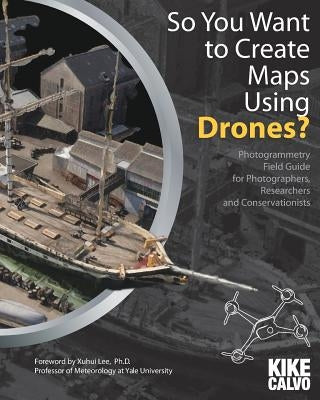 So You Want to Create Maps Using Drones?: Photogrammetry Field Guide for Photographers, Researchers and Conservationists by Calvo, Kike