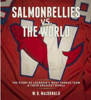 Salmonbellies vs. the World: The Story of Lacrosse's Most Famous Team & Their Greatest Opponents by MacDonald, W. B.