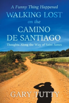 A Funny Thing Happened Walking Lost on the Camino De Santiago: Thoughts Along the Way of Saint James by Tutty, Gary