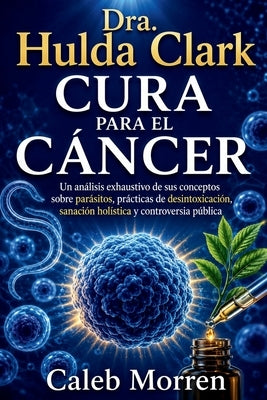 Dra. Hulda Clark Cura para el Cáncer: Un análisis exhaustivo de sus conceptos sobre parásitos, prácticas de desintoxicación, sanación holística y cont by Morren, Caleb