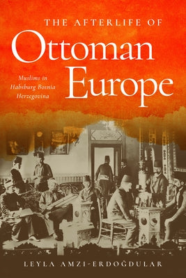 The Afterlife of Ottoman Europe: Muslims in Habsburg Bosnia Herzegovina by Amzi-Erdogdular, Leyla