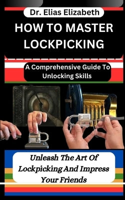 How to Master Lockpicking: A Comprehensive Guide To Unlocking Skills: Unleash The Art Of Lockpicking And Impress Your Friends by Elizabeth, Elias