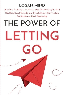 The Power of Letting Go: 7 Effective Techniques on How to Stop Overthinking the Past, Heal Emotional Wounds, and (Finally) Enjoy the Freedom Yo by Mind, Logan