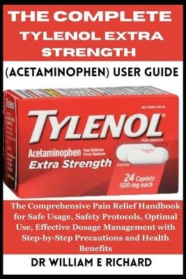 The Complete Tylenol Extra Strength (Acetaminophen) User Guide: The Comprehensive Pain Relief Handbook for Safe Usage, Safety Protocols, Optimal Use, by E. Richard, William