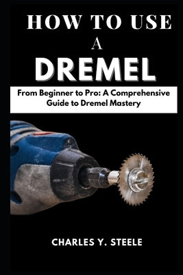 How To Use A Dremel: From Beginner to Pro: A Comprehensive Guide to Dremel Mastery by Steele, Charles Y.