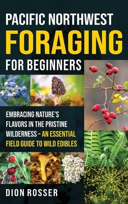 Pacific Northwest Foraging for Beginners: Embracing Nature's Flavors in the Pristine Wilderness - An Essential Field Guide to Wild Edibles by Rosser, Dion