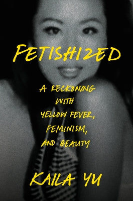 Fetishized: A Reckoning with Yellow Fever, Feminism, and Beauty by Yu, Kaila