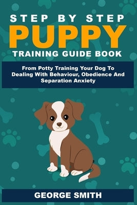 Step By Step Puppy Training Guide Book - From Potty Training Your Dog To Dealing With Behavior, Obedience And Separation Anxiety by Smith, George