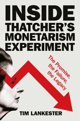 Inside Thatcher's Monetarism Experiment: The Promise, the Failure, the Legacy by Lankester, Tim