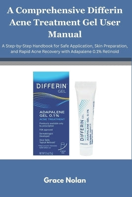 A Comprehensive Differin Acne Treatment Gel User Manual: A Step-by-Step Handbook for Safe Application, Skin Preparation, and Rapid Acne Recovery with by Nolan, Grace