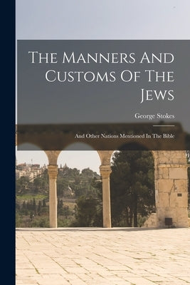 The Manners And Customs Of The Jews: And Other Nations Mentioned In The Bible by Stokes, George