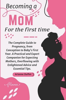 Becoming a Mom for the First Time: The Complete Guide to Pregnancy, from Conception to Baby's First Year. A Practical and Expert Companion for Expecti by Duffet, Arianne