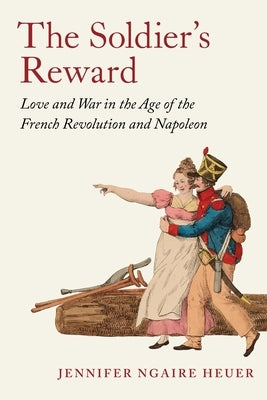 The Soldier's Reward: Love and War in the Age of the French Revolution and Napoleon by Heuer, Jennifer Ngaire