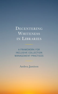 Decentering Whiteness in Libraries: A Framework for Inclusive Collection Management Practices by Jamison, Andrea