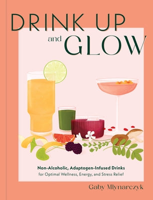 Drink Up and Glow: Non-Alcoholic, Adaptogen-Infused Drinks for Optimal Wellness, Energy, and Stress Relief by Mlynarczyk, Gaby