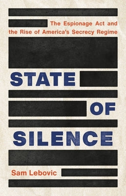 State of Silence: The Espionage ACT and the Rise of America's Secrecy Regime by Lebovic, Sam