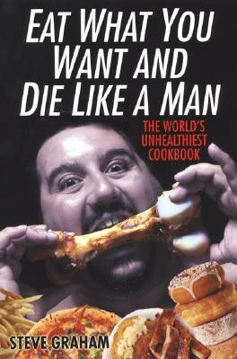 Eat What You Want and Die Like a Man: The World's Unhealthiest Cookbook by Graham, Steve