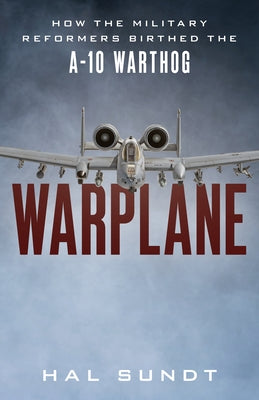 Warplane: How the Military Reformers Birthed the A-10 Warthog by Sundt, Hal