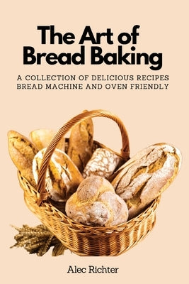 The Art of Bread Baking: A Collection of Delicious Recipes Bread Machine and Oven Friendly by Alec Richter