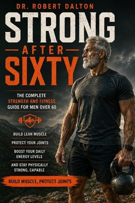 Strong After Sixty: The Complete Strength and Fitness Guide for Men Over 60 - Build Lean Muscle, Protect Your Joints, Boost Your Daily Energy Levels, by Dr Robert Dalton