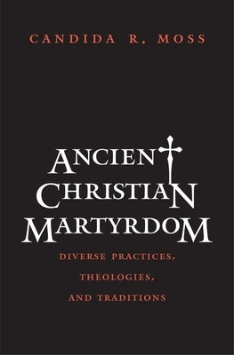 Ancient Christian Martyrdom: Diverse Practices, Theologies, and Traditions by Moss, Candida R.