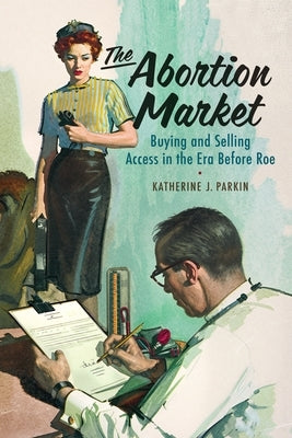 The Abortion Market: Buying and Selling Access in the Era Before Roe by Parkin, Katherine J.