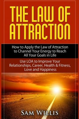 The Law of Attraction: How to Apply the Law of Attraction to Channel Your Energy to Reach All Your Goals in Life: Use LOA to Improve Your Rel by Willis, Sam