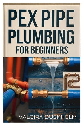 Pex Pipe Plumbing for Beginners: A Step-By-Step Handbook for Diyers and Professionals to Install, Repair, and Optimize Pex Systems Like an Expert by Duskhelm, Valcira