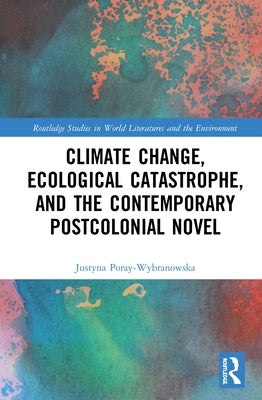 Climate Change, Ecological Catastrophe, and the Contemporary Postcolonial Novel by Poray-Wybranowska, Justyna