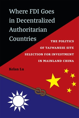 Where FDI Goes in Decentralized Authoritarian Countries: The Politics of Taiwanese Site Selection for Investment in Mainland China by Lu, Kelan