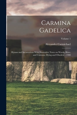 Carmina Gadelica: Hymns and Incantations With Illustrative Notes on Words, Rites, and Customs, Dying and Obsolete - 1900; Volume 1 by Carmichael, Alexander 1832-1912 Comp