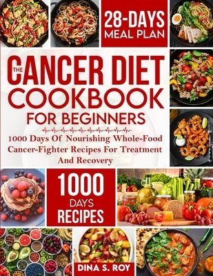 The Cancer Diet Cookbook For Beginners: 1000 Days Of Nourishing Whole-Food Cancer-Fighter Recipes For Treatment And Recovery With 28-Day Meal Plan by Roy, Dina S.