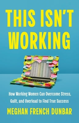 This Isn't Working: How Working Women Can Overcome Stress, Guilt, and Overload to Find True Success by Dunbar, Meghan French