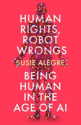 Human Rights, Robot Wrongs: A Manifesto for Humanity in the Age of AI by Alegre, Susie