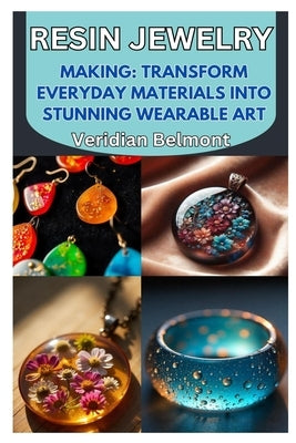 Resin Jewelry Making: Transform Everyday Materials Into Stunning Wearable Art: A Beginner's Guide to Crafting Unique, Durable, and Beautiful Resin Jew by Belmont, Veridian