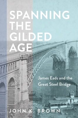 Spanning the Gilded Age: James Eads and the Great Steel Bridge by Brown, John K.