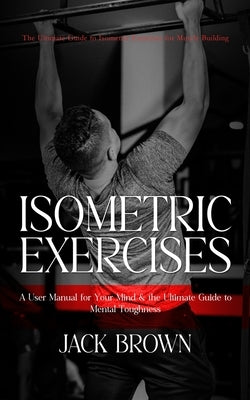 Isometric Exercises: The Ultimate Guide to Isometric Exercises for Muscle Building (A User Manual for Your Mind & the Ultimate Guide to Men by Brown, Jack