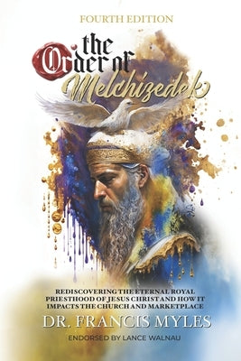 The Order of Melchizedek: Rediscovering the Eternal Royal Priesthood of Jesus Christ & How it impacts the Church and Marketplace by Myles, Francis