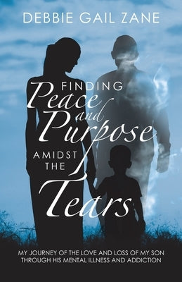 Finding Peace and Purpose Amidst the Tears: My Journey of the Love and Loss of My Son Through His Mental Illness and Addiction by Zane, Debbie Gail