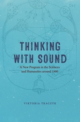 Thinking with Sound: A New Program in the Sciences and Humanities Around 1900 by Tkaczyk, Viktoria