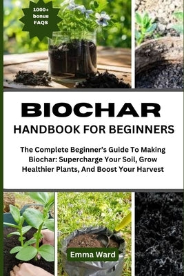 Biochar Handbook for Beginners: The Complete Beginner's Guide To Making Biochar: Supercharge Your Soil, Grow Healthier Plants, And Boost Your Harvest by Ward, Emma