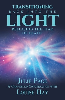 Transitioning Back into the Light: Releasing the Fear of Death: A Channeled Conversation with Louise Hay by Page, Julie