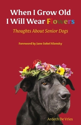 When I am Old I Will Wear Flowers: Thoughts on Senior Dogs by De Vries, Ardeth