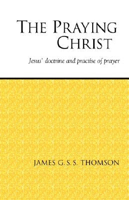 The Praying Christ: A Study of Jesus' Doctrine and Practice of Prayer by Thomson, James G. S. S.