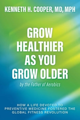 Grow Healthier as You Grow Older by the Father of Aerobics: How a Life Devoted to Preventive Medicine Fostered the Global Fitness Revolution by Cooper, Kenneth H.