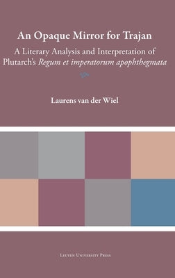 An Opaque Mirror for Trajan: A Literary Analysis and Interpretation of Plutarch's Regum Et Imperatorum Apophthegmata by Van Der Wiel, Laurens