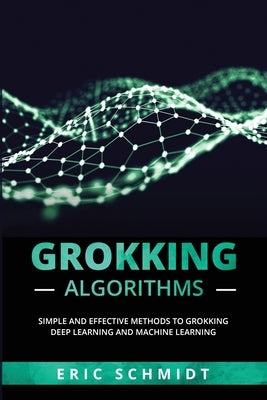 Grokking Algorithms: Simple and Effective Methods to Grokking Deep Learning and Machine Learning by Schmidt, Eric